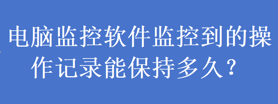 电脑监控软件监控到的操作记录能保持多久?(图1) 电脑监控软件监控到的操作记录能保持多久?(图1)