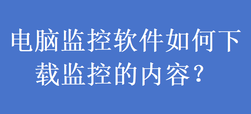 电脑监控软件如何下载监控的内容?(图1) 电脑监控软件如何下载监控的内容?(图1)